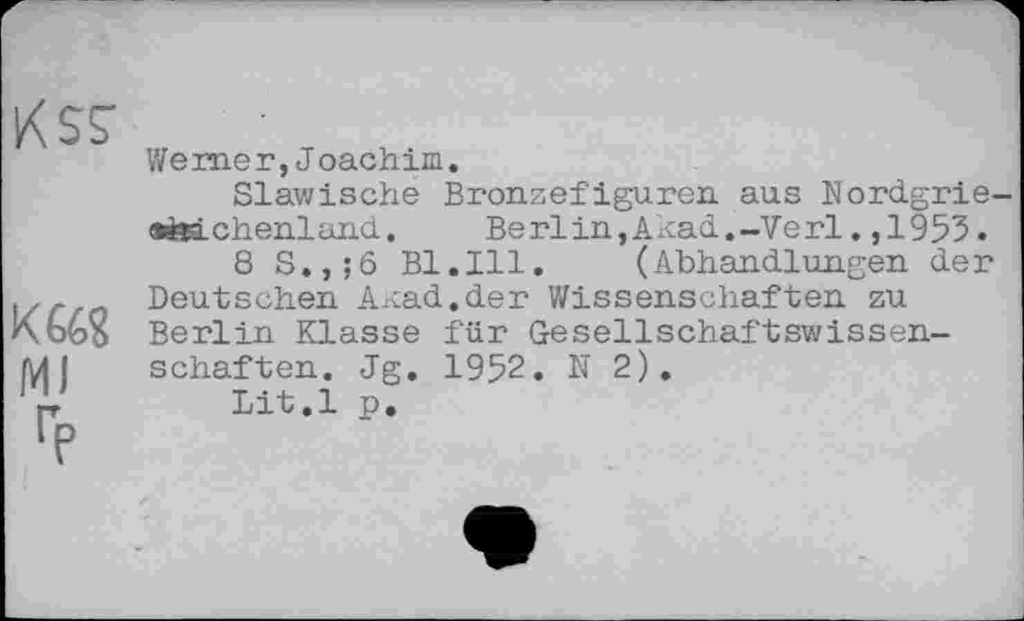 ﻿кад MJ
Werner,Joachim.
Slawische Bronzefiguren aus Nordgrie-emchenland.	Berlin,Akad.-Verl.,1955.
8 S.,;6 Bl.Ill. (Abhandlungen der Deutschen Axcad.der Wissenschaften zu Berlin Klasse für Gesellschaftswissenschaften. Jg. 1952. N 2).
Lit.l p.